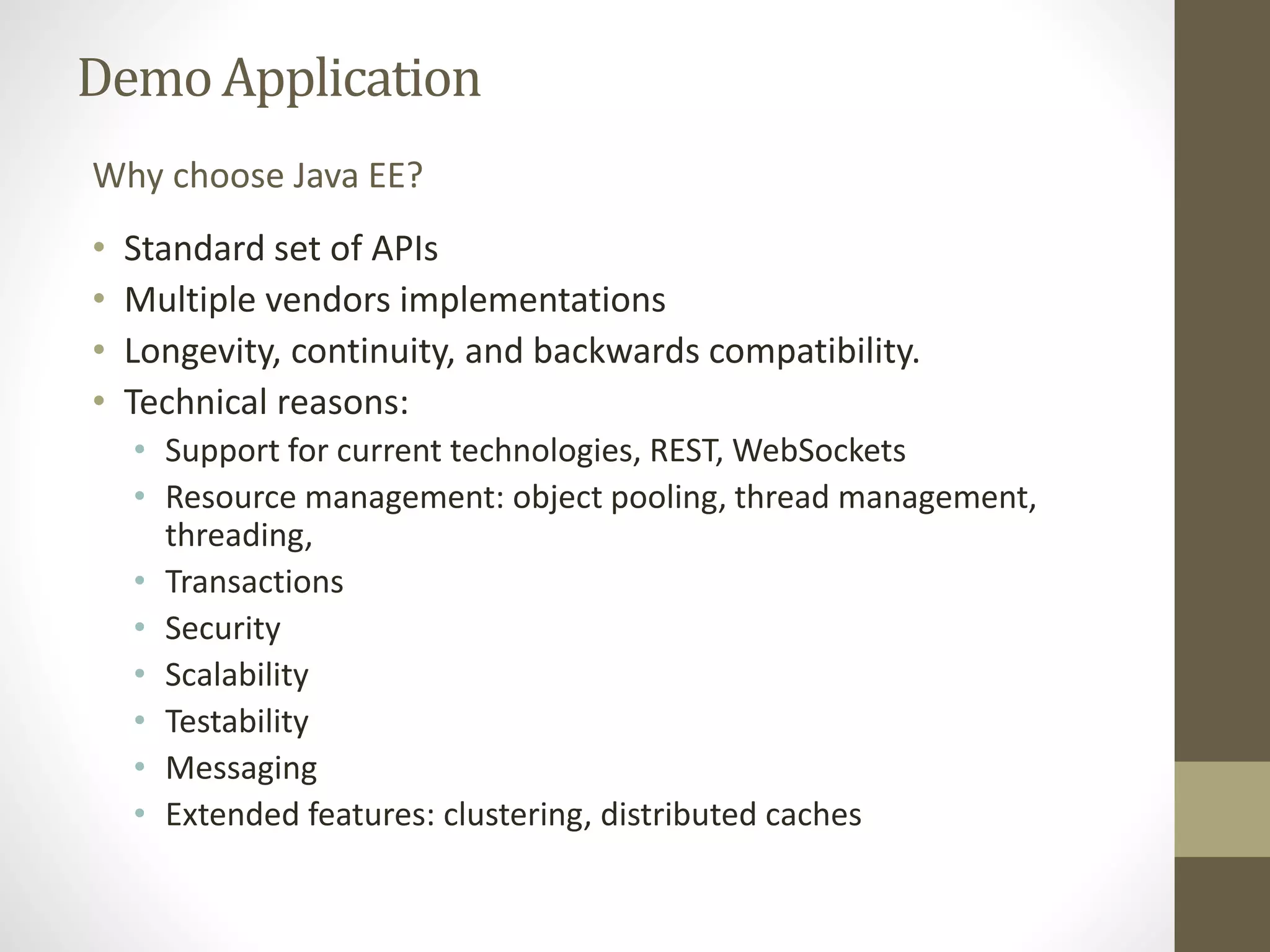 DemoApplication
• Standard set of APIs
• Multiple vendors implementations
• Longevity, continuity, and backwards compatibility.
• Technical reasons:
• Support for current technologies, REST, WebSockets
• Resource management: object pooling, thread management,
threading,
• Transactions
• Security
• Scalability
• Testability
• Messaging
• Extended features: clustering, distributed caches
Why choose Java EE?
 