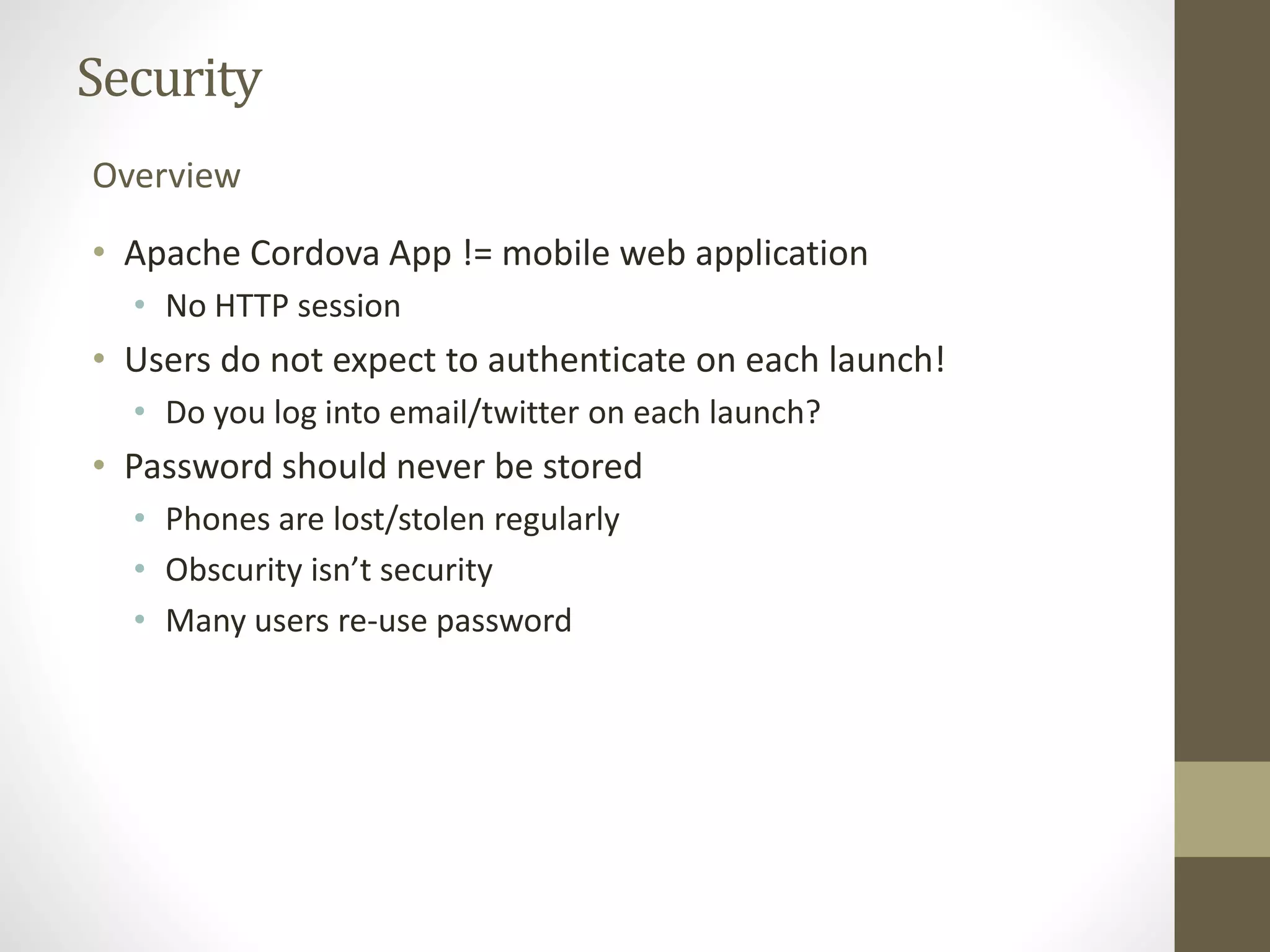 Security
• Apache Cordova App != mobile web application
• No HTTP session
• Users do not expect to authenticate on each launch!
• Do you log into email/twitter on each launch?
• Password should never be stored
• Phones are lost/stolen regularly
• Obscurity isn’t security
• Many users re-use password
Overview
 