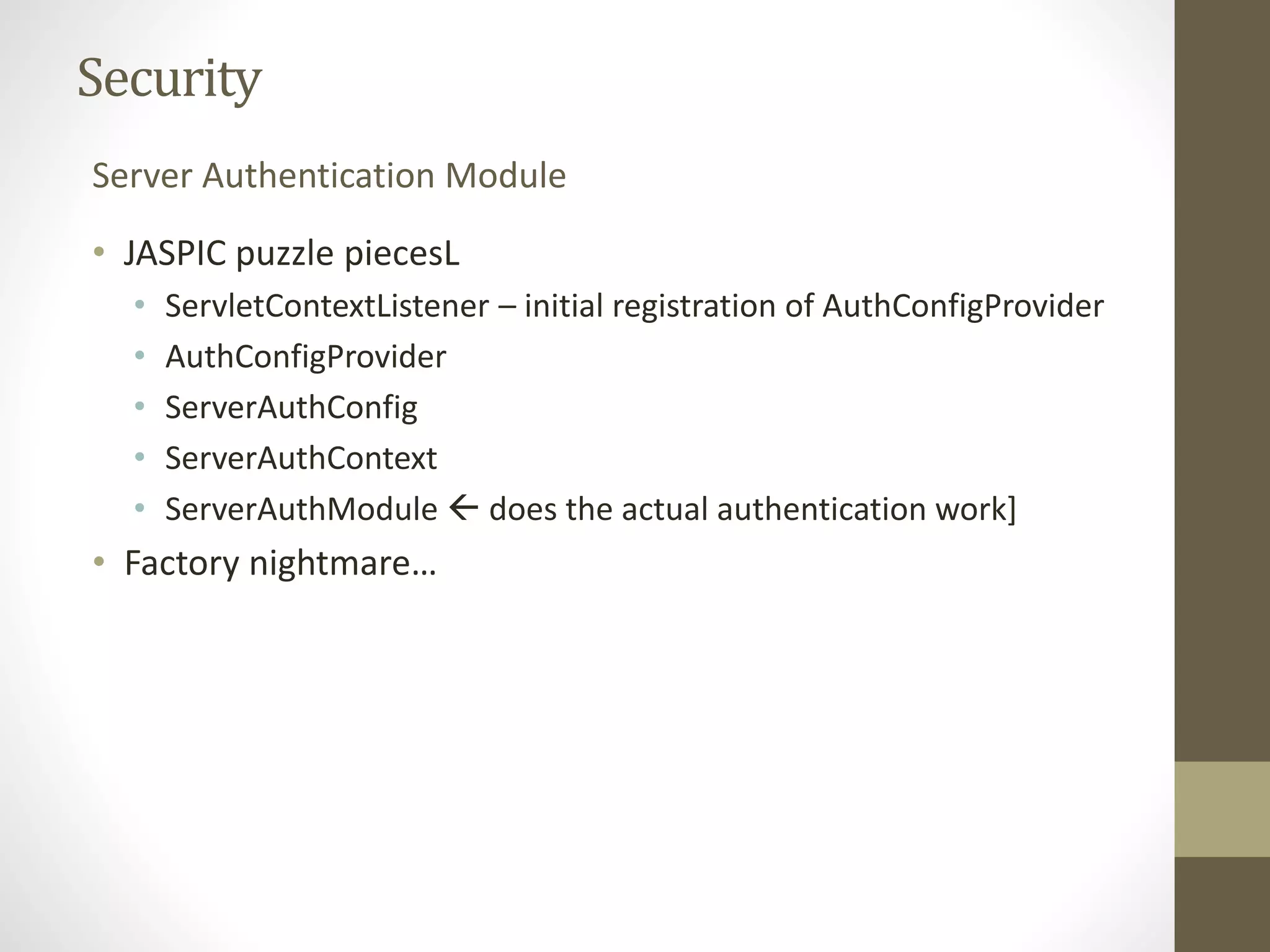 Security
• JASPIC puzzle piecesL
• ServletContextListener – initial registration of AuthConfigProvider
• AuthConfigProvider
• ServerAuthConfig
• ServerAuthContext
• ServerAuthModule  does the actual authentication work]
• Factory nightmare…
Server Authentication Module
 