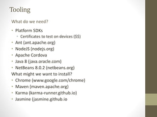 Tooling
• Platform SDKs
• Certificates to test on devices ($$)
• Ant (ant.apache.org)
• NodeJS (nodejs.org)
• Apache Cordova
• Java 8 (java.oracle.com)
• NetBeans 8.0.2 (netbeans.org)
What might we want to install?
• Chrome (www.google.com/chrome)
• Maven (maven.apache.org)
• Karma (karma-runner.github.io)
• Jasmine (jasmine.github.io
What do we need?
 