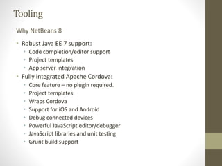 Tooling
• Robust Java EE 7 support:
• Code completion/editor support
• Project templates
• App server integration
• Fully integrated Apache Cordova:
• Core feature – no plugin required.
• Project templates
• Wraps Cordova
• Support for iOS and Android
• Debug connected devices
• Powerful JavaScript editor/debugger
• JavaScript libraries and unit testing
• Grunt build support
Why NetBeans 8
 