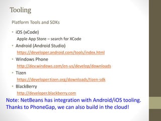 Tooling
• iOS (xCode)
Apple App Store – search for XCode
• Android (Android Studio)
https://developer.android.com/tools/index.html
• Windows Phone
http://dev.windows.com/en-us/develop/downloads
• Tizen
https://developer.tizen.org/downloads/tizen-sdk
• BlackBerry
http://developer.blackberry.com
Platform Tools and SDKs
Note: NetBeans has integration with Android/iOS tooling.
Thanks to PhoneGap, we can also build in the cloud!
 