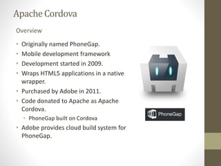 ApacheCordova
• Originally named PhoneGap.
• Mobile development framework
• Development started in 2009.
• Wraps HTML5 applications in a native
wrapper.
• Purchased by Adobe in 2011.
• Code donated to Apache as Apache
Cordova.
• PhoneGap built on Cordova
• Adobe provides cloud build system for
PhoneGap.
Overview
 