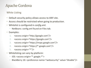 ApacheCordova
• Default security policy allows access to ANY site.
• Access should be restricted when going to production.
• Whitelist is configured in config.xml.
• NetBeans: config.xml found on Files tab.
• Examples:
1. <access origin=“http://google.com”/>
2. <access origin=“https://google.com”/>
3. <access origin=“https://maps.google.com”/>
4. <access origin=“https://*.google.com”/>
5. <access origin=“*”/>
• Whitelisting can vary by platform:
• iOS: <access origin=“*.google.*”>
• BlackBerry 10: <preference name=“websecurity” value=“disable”/>
White Listing
 