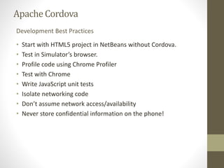 ApacheCordova
• Start with HTML5 project in NetBeans without Cordova.
• Test in Simulator’s browser.
• Profile code using Chrome Profiler
• Test with Chrome
• Write JavaScript unit tests
• Isolate networking code
• Don’t assume network access/availability
• Never store confidential information on the phone!
Development Best Practices
 