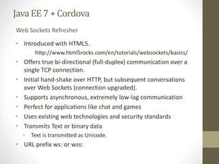 Java EE7 + Cordova
• Introduced with HTML5.
http://www.html5rocks.com/en/tutorials/websockets/basics/
• Offers true bi-directional (full-duplex) communication over a
single TCP connection.
• Initial hand-shake over HTTP, but subsequent conversations
over Web Sockets (connection upgraded).
• Supports asynchronous, extremely low-lag communication
• Perfect for applications like chat and games
• Uses existing web technologies and security standards
• Transmits Text or binary data
• Text is transmitted as Unicode.
• URL prefix ws: or wss:
Web Sockets Refresher
 