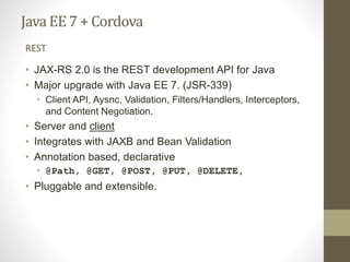 Java EE7 + Cordova
• JAX-RS 2.0 is the REST development API for Java
• Major upgrade with Java EE 7. (JSR-339)
• Client API, Aysnc, Validation, Filters/Handlers, Interceptors,
and Content Negotiation.
• Server and client
• Integrates with JAXB and Bean Validation
• Annotation based, declarative
• @Path, @GET, @POST, @PUT, @DELETE,
• Pluggable and extensible.
REST
 