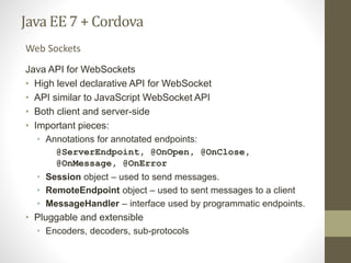 Java EE7 + Cordova
Java API for WebSockets
• High level declarative API for WebSocket
• API similar to JavaScript WebSocket API
• Both client and server-side
• Important pieces:
• Annotations for annotated endpoints:
@ServerEndpoint, @OnOpen, @OnClose,
@OnMessage, @OnError
• Session object – used to send messages.
• RemoteEndpoint object – used to sent messages to a client
• MessageHandler – interface used by programmatic endpoints.
• Pluggable and extensible
• Encoders, decoders, sub-protocols
Web Sockets
 