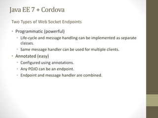 Java EE7 + Cordova
• Programmatic (powerful)
• Life-cycle and message handling can be implemented as separate
classes.
• Same message handler can be used for multiple clients.
• Annotated (easy)
• Configured using annotations.
• Any POJO can be an endpoint.
• Endpoint and message handler are combined.
Two Types of Web Socket Endpoints
 