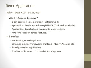 DemoApplication
• What is Apache Cordova?
• Open source mobile development framework.
• Applications implemented using HTML5, CSS3, and JavaScript.
• Applications bundled and wrapped in a native shell.
• APIs for accessing device features.
• Benefits:
• Write once, run everywhere.
• Leverage familiar frameworks and tools (jQuery, Angular, etc.)
• Rapidly develop applications
• Low barrier to entry… no massive learning curve
Why choose Apache Cordova?
 