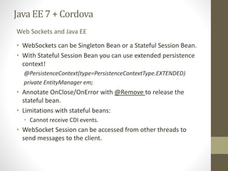Java EE7 + Cordova
• WebSockets can be Singleton Bean or a Stateful Session Bean.
• With Stateful Session Bean you can use extended persistence
context!
@PersistenceContext(type=PersistenceContextType.EXTENDED)
private EntityManager em;
• Annotate OnClose/OnError with @Remove to release the
stateful bean.
• Limitations with stateful beans:
• Cannot receive CDI events.
• WebSocket Session can be accessed from other threads to
send messages to the client.
Web Sockets and Java EE
 
