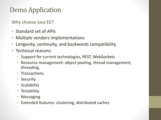 DemoApplication
• Standard set of APIs
• Multiple vendors implementations
• Longevity, continuity, and backwards compatibility.
• Technical reasons:
• Support for current technologies, REST, WebSockets
• Resource management: object pooling, thread management,
threading,
• Transactions
• Security
• Scalability
• Testability
• Messaging
• Extended features: clustering, distributed caches
Why choose Java EE?
 