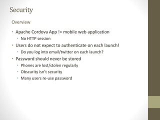 Security
• Apache Cordova App != mobile web application
• No HTTP session
• Users do not expect to authenticate on each launch!
• Do you log into email/twitter on each launch?
• Password should never be stored
• Phones are lost/stolen regularly
• Obscurity isn’t security
• Many users re-use password
Overview
 