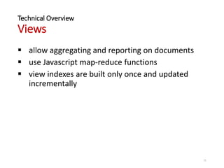 Technical Overview
Views
 allow aggregating and reporting on documents
 use Javascript map-reduce functions
 view indexes are built only once and updated
incrementally
11
 