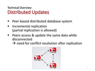 Technical Overview
Distributed Updates
 Peer-based distributed database system
 Incremental replication
(partial replication is allowed)
 Peers access & update the same data while
disconnected
 need for conflict resolution after replication
12
 