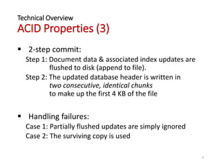 Technical Overview
ACID Properties (3)
 2-step commit:
Step 1: Document data & associated index updates are
flushed to disk (append to file).
Step 2: The updated database header is written in
two consecutive, identical chunks
to make up the first 4 KB of the file
 Handling failures:
Case 1: Partially flushed updates are simply ignored
Case 2: The surviving copy is used
8
 
