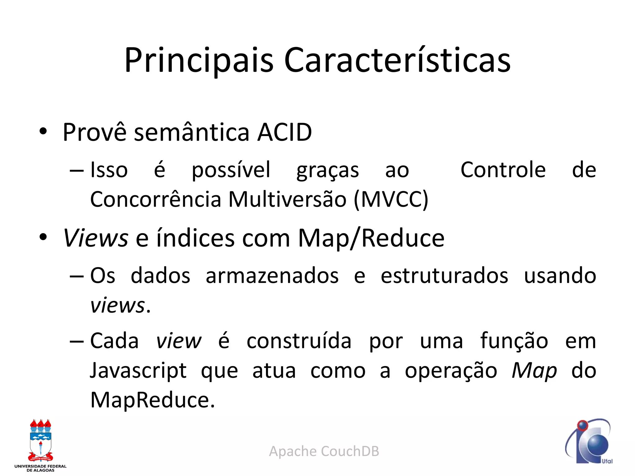 Principais Características 
•Provê semântica ACID 
–Isso é possível graças ao Controle de Concorrência Multiversão (MVCC) 
•Views e índices com Map/Reduce 
–Os dados armazenados e estruturados usando views. 
–Cada view é construída por uma função em Javascript que atua como a operação Map do MapReduce. 
Apache CouchDB  