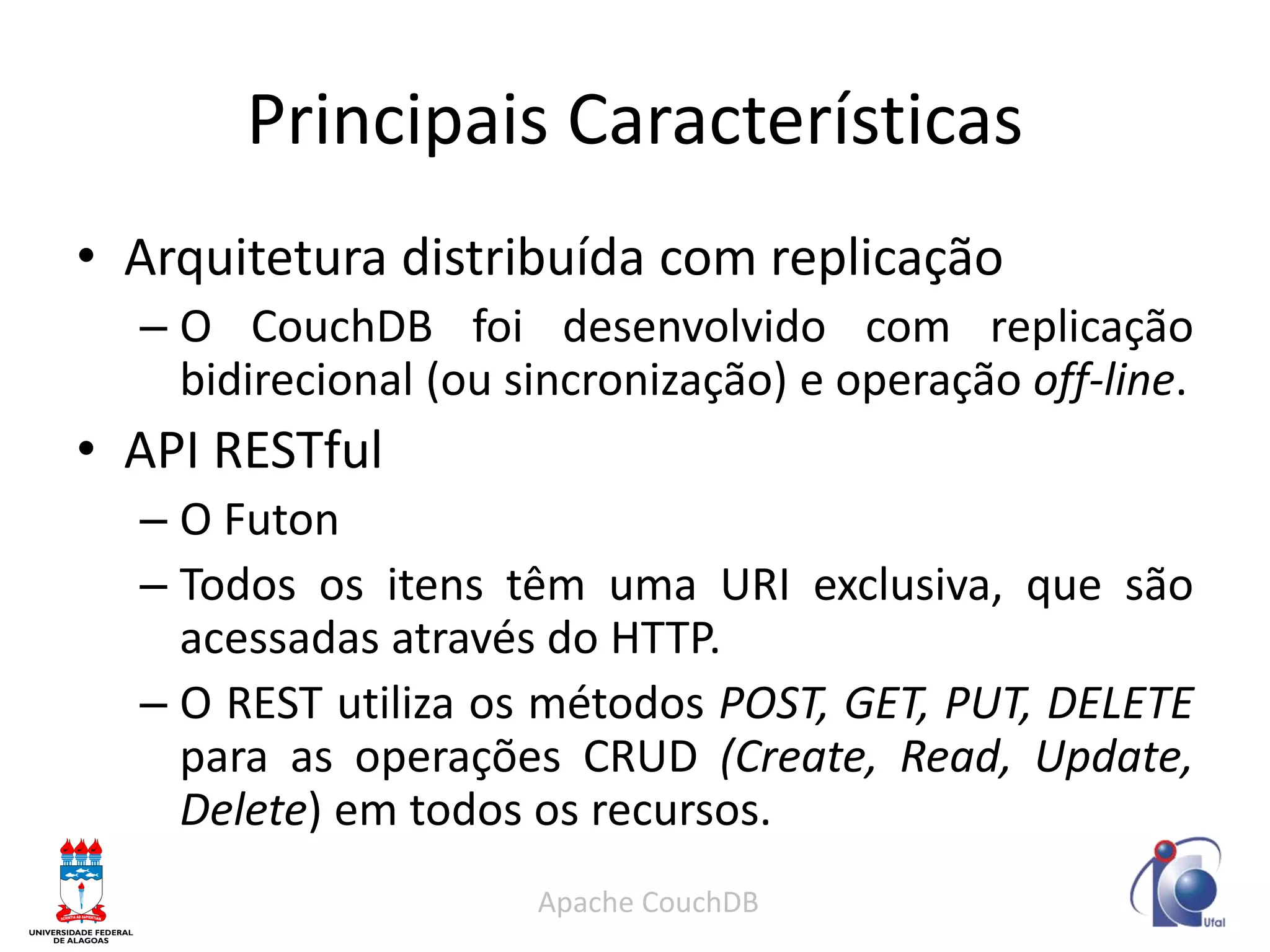 Principais Características 
•Arquitetura distribuída com replicação 
–O CouchDB foi desenvolvido com replicação bidirecional (ou sincronização) e operação off-line. 
•API RESTful 
–O Futon 
–Todos os itens têm uma URI exclusiva, que são acessadas através do HTTP. 
–O REST utiliza os métodos POST, GET, PUT, DELETE para as operações CRUD (Create, Read, Update, Delete) em todos os recursos. 
Apache CouchDB  