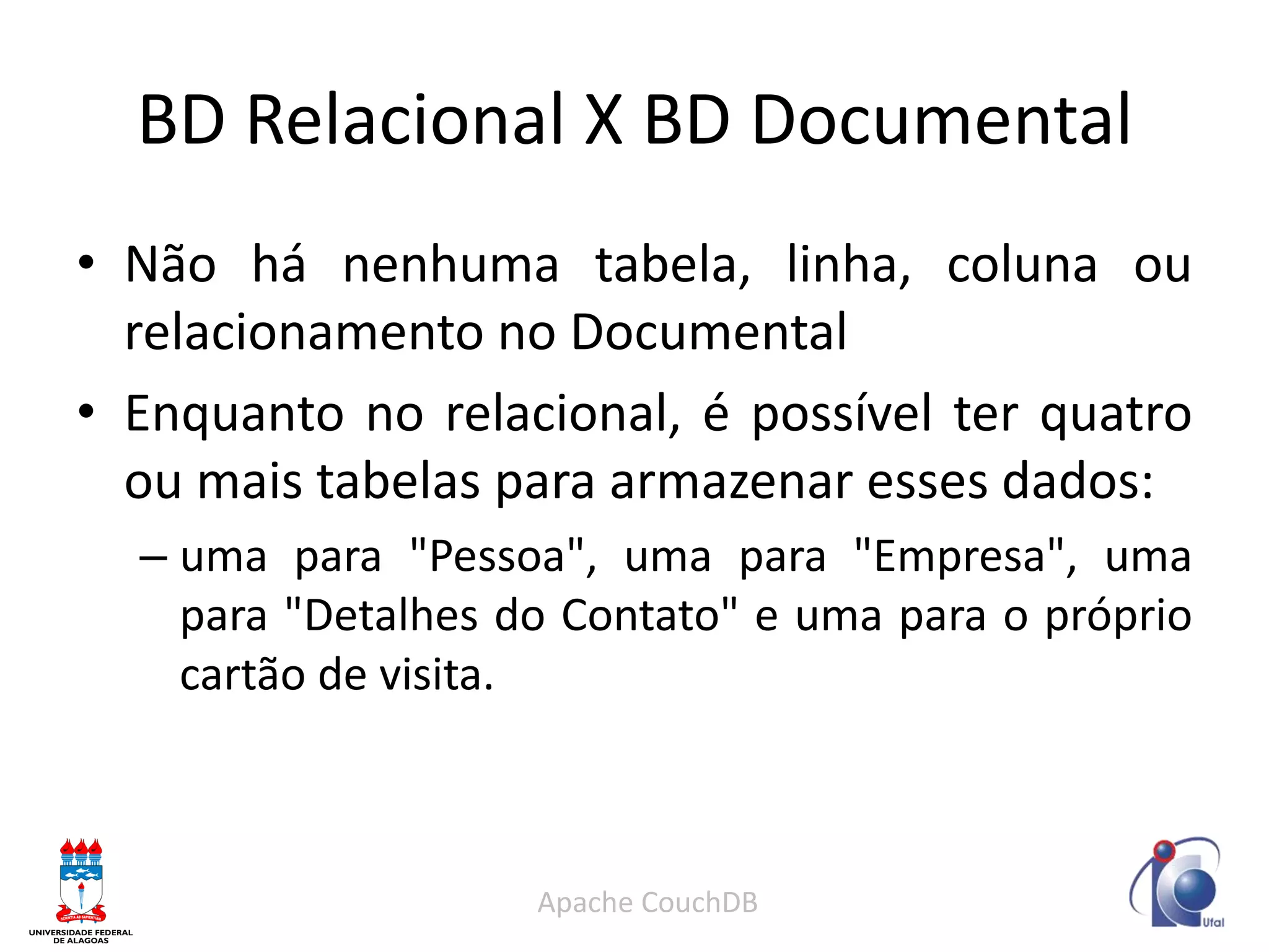 BD Relacional X BD Documental 
•Não há nenhuma tabela, linha, coluna ou relacionamento no Documental 
•Enquanto no relacional, é possível ter quatro ou mais tabelas para armazenar esses dados: 
–uma para "Pessoa", uma para "Empresa", uma para "Detalhes do Contato" e uma para o próprio cartão de visita. 
Apache CouchDB  