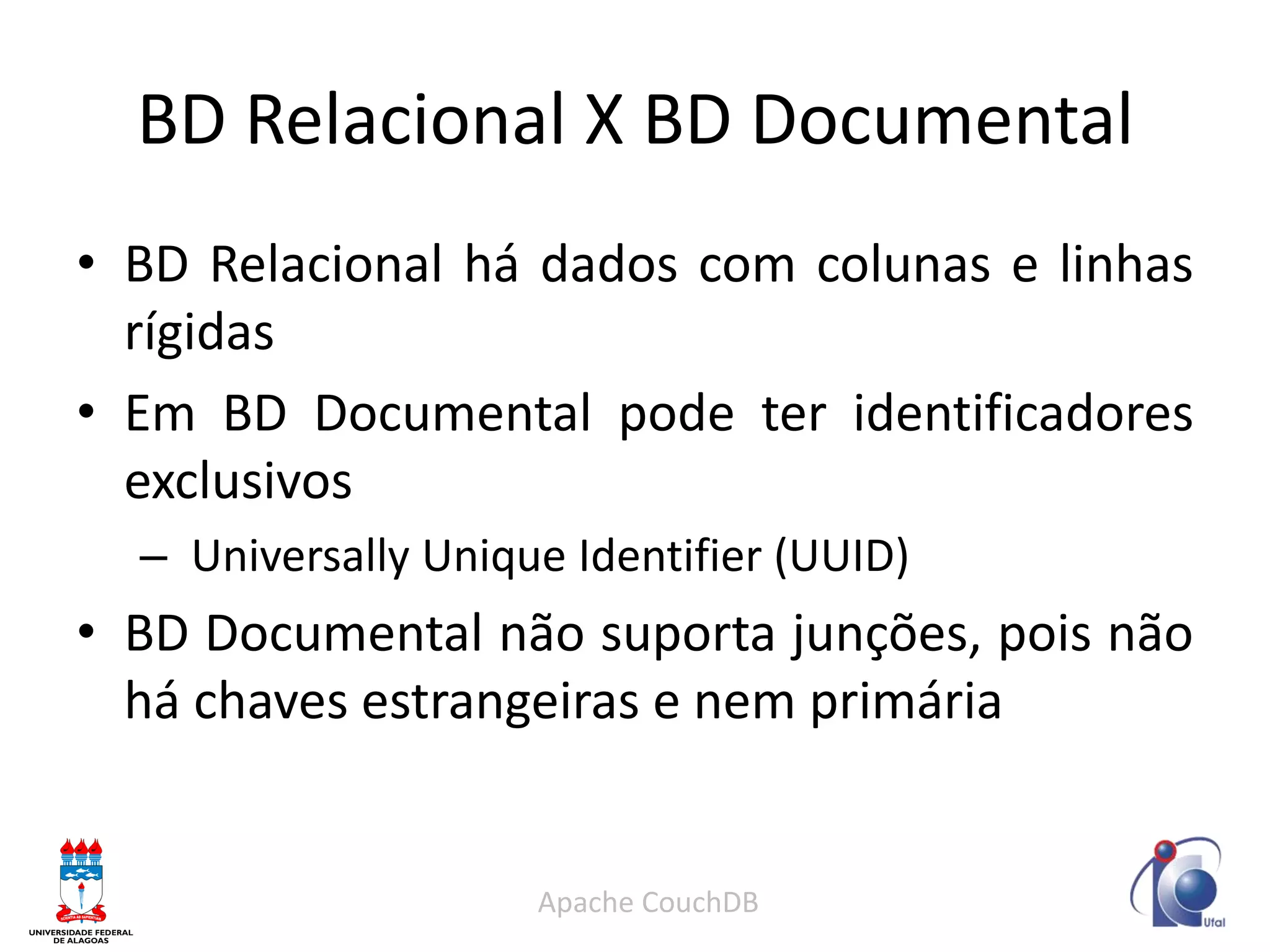 BD Relacional X BD Documental 
•BD Relacional há dados com colunas e linhas rígidas 
•Em BD Documental pode ter identificadores exclusivos 
– Universally Unique Identifier (UUID) 
•BD Documental não suporta junções, pois não há chaves estrangeiras e nem primária 
Apache CouchDB  