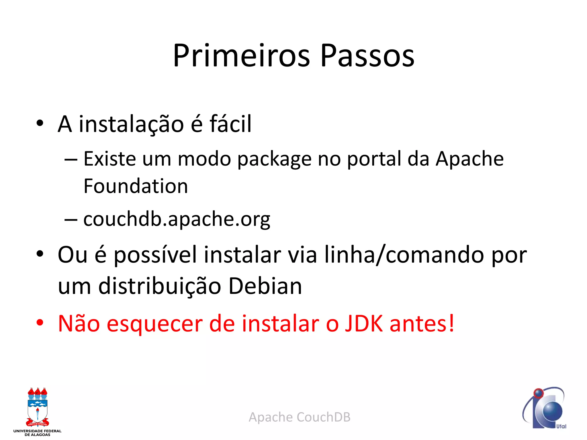 Primeiros Passos 
Apache CouchDB 
•A instalação é fácil 
–Existe um modo package no portal da Apache Foundation 
–couchdb.apache.org 
•Ou é possível instalar via linha/comando por um distribuição Debian 
•Não esquecer de instalar o JDK antes!  