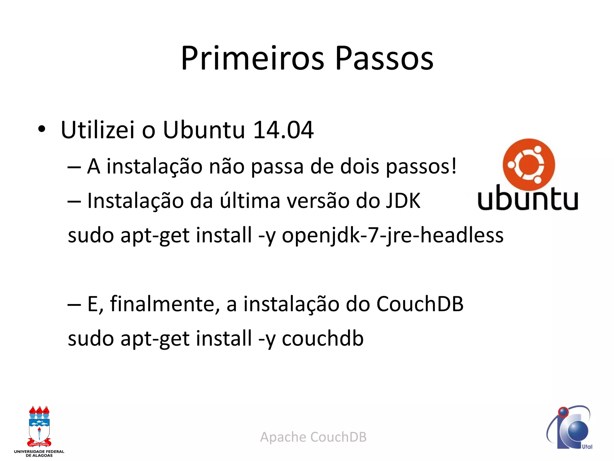 Primeiros Passos 
Apache CouchDB 
•Utilizei o Ubuntu 14.04 
–A instalação não passa de dois passos! 
–Instalação da última versão do JDK 
sudo apt-get install -y openjdk-7-jre-headless 
–E, finalmente, a instalação do CouchDB 
sudo apt-get install -y couchdb  