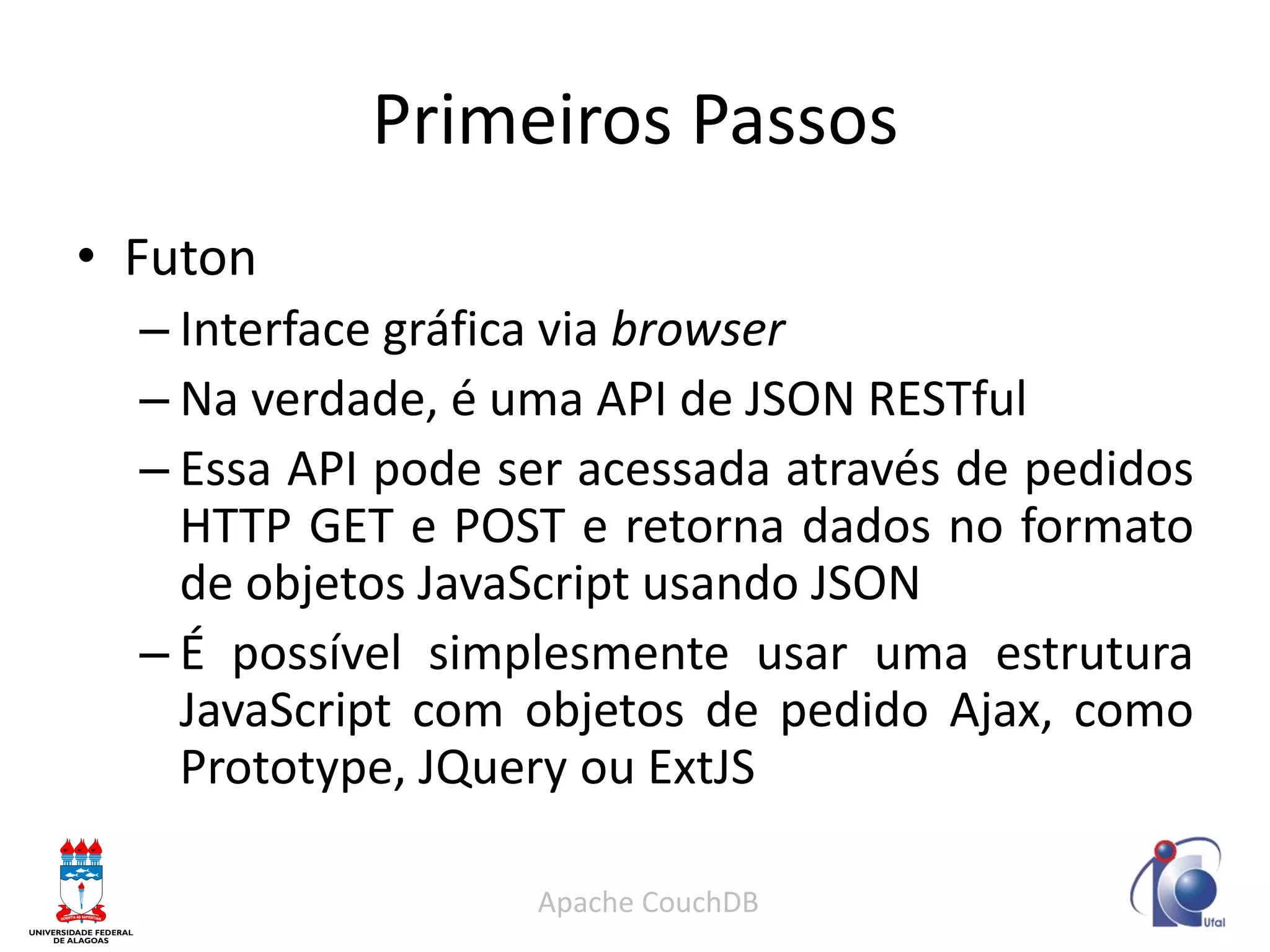 Primeiros Passos 
•Futon 
–Interface gráfica via browser 
–Na verdade, é uma API de JSON RESTful 
–Essa API pode ser acessada através de pedidos HTTP GET e POST e retorna dados no formato de objetos JavaScript usando JSON 
–É possível simplesmente usar uma estrutura JavaScript com objetos de pedido Ajax, como Prototype, JQuery ou ExtJS 
Apache CouchDB  