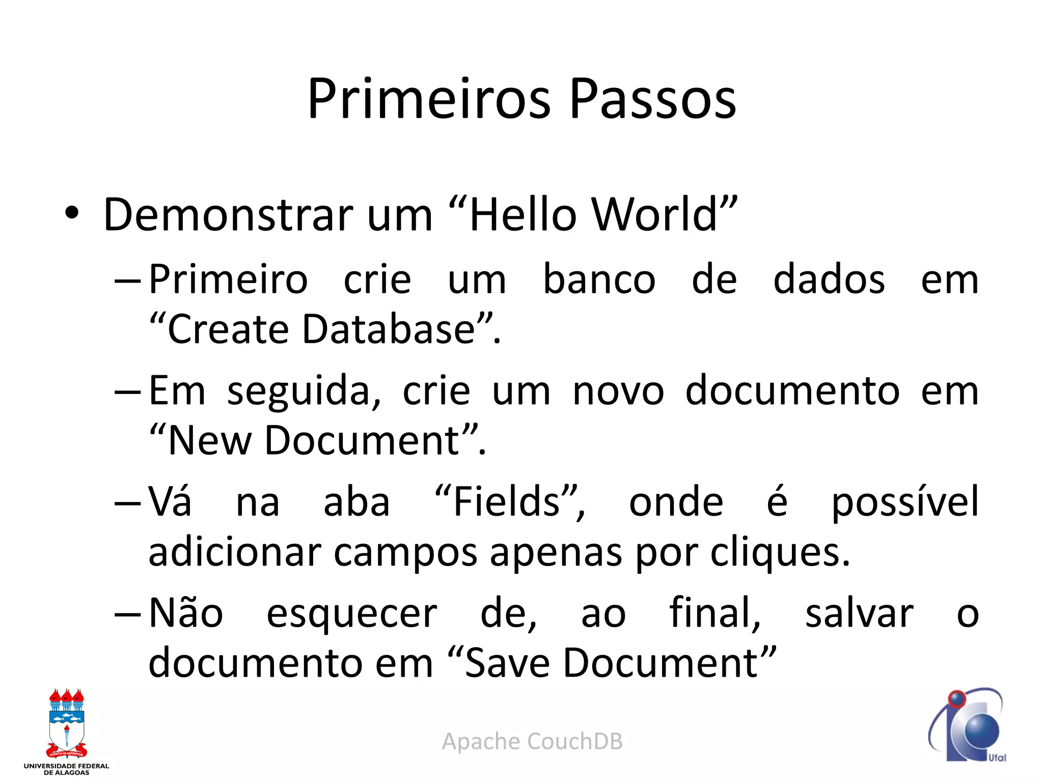 Primeiros Passos 
•Demonstrar um “Hello World” 
–Primeiro crie um banco de dados em “Create Database”. 
–Em seguida, crie um novo documento em “New Document”. 
–Vá na aba “Fields”, onde é possível adicionar campos apenas por cliques. 
–Não esquecer de, ao final, salvar o documento em “Save Document” 
Apache CouchDB  