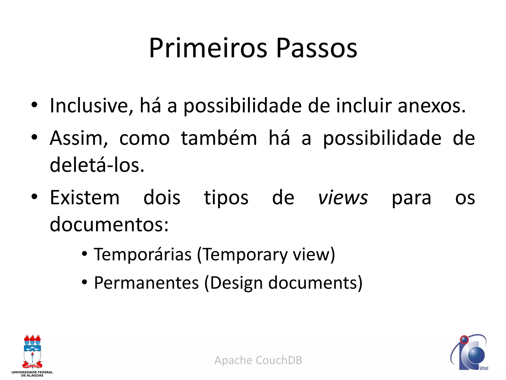Primeiros Passos 
•Inclusive, há a possibilidade de incluir anexos. 
•Assim, como também há a possibilidade de deletá-los. 
•Existem dois tipos de views para os documentos: 
•Temporárias (Temporary view) 
•Permanentes (Design documents) 
Apache CouchDB  