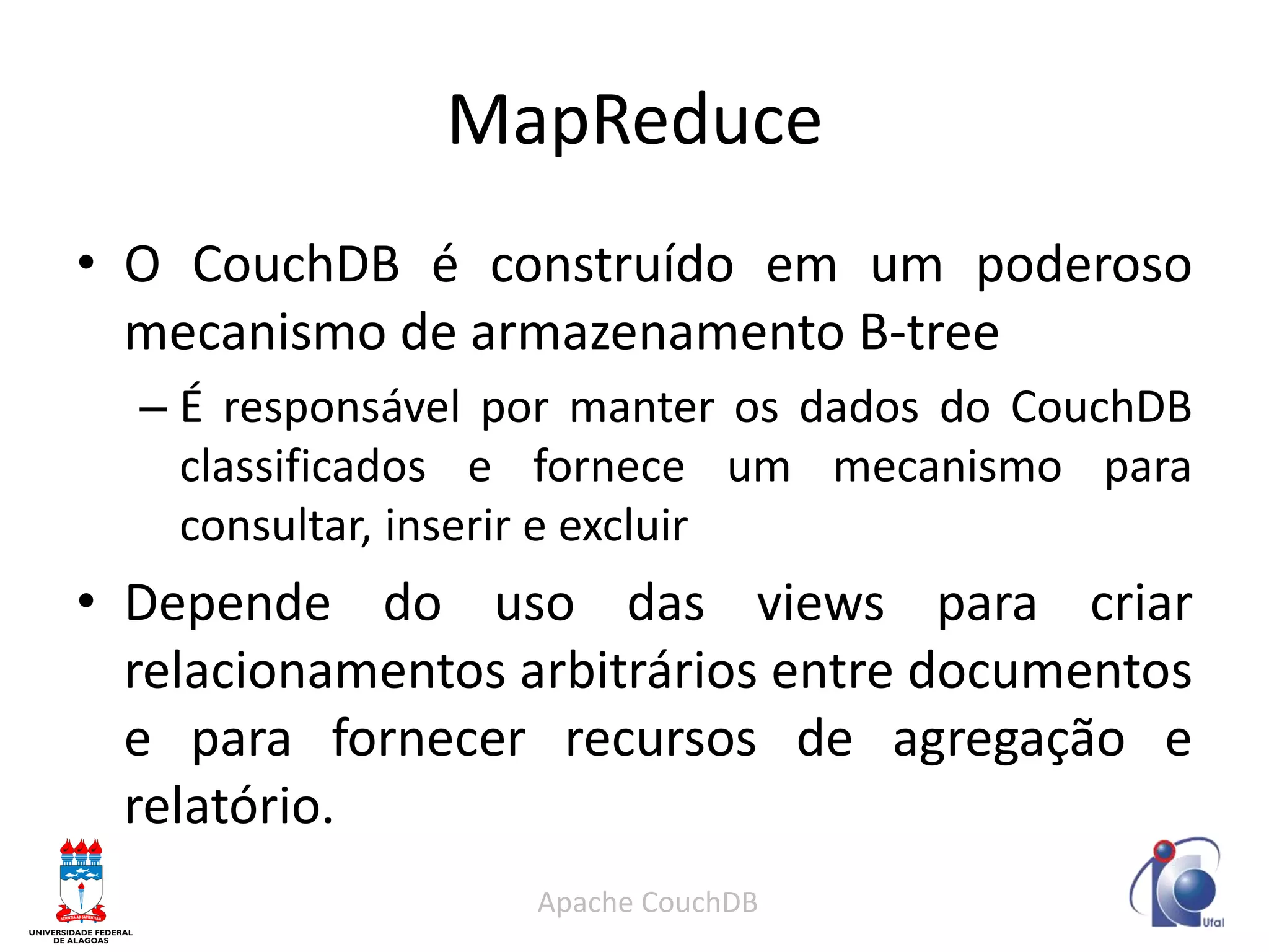 MapReduce 
•O CouchDB é construído em um poderoso mecanismo de armazenamento B-tree 
–É responsável por manter os dados do CouchDB classificados e fornece um mecanismo para consultar, inserir e excluir 
•Depende do uso das views para criar relacionamentos arbitrários entre documentos e para fornecer recursos de agregação e relatório. 
Apache CouchDB  