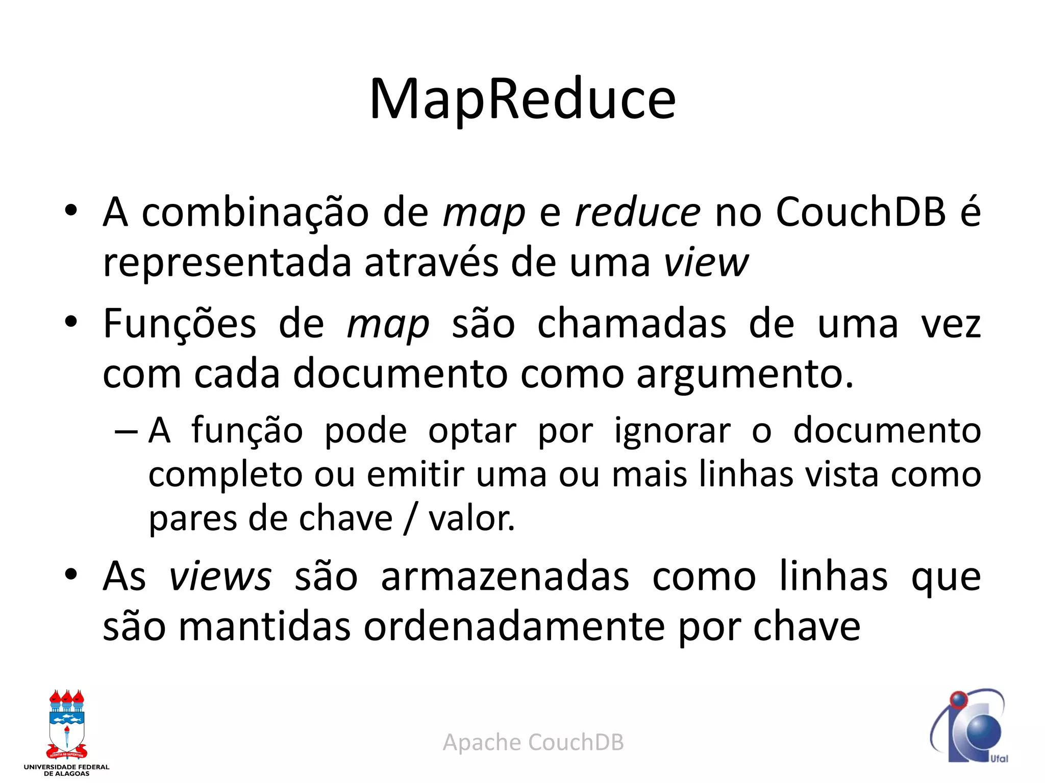 MapReduce 
•A combinação de map e reduce no CouchDB é representada através de uma view 
•Funções de map são chamadas de uma vez com cada documento como argumento. 
–A função pode optar por ignorar o documento completo ou emitir uma ou mais linhas vista como pares de chave / valor. 
•As views são armazenadas como linhas que são mantidas ordenadamente por chave 
Apache CouchDB  