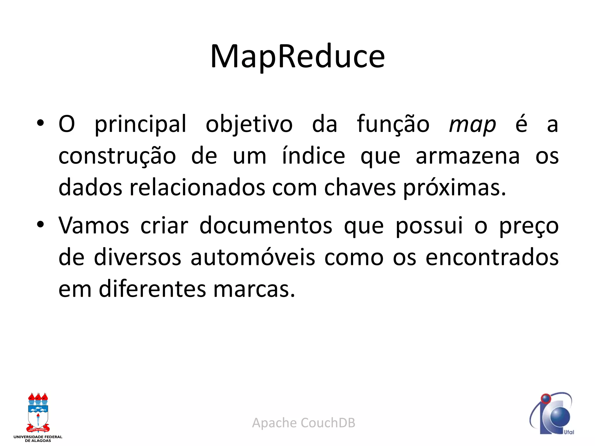 MapReduce 
•O principal objetivo da função map é a construção de um índice que armazena os dados relacionados com chaves próximas. 
•Vamos criar documentos que possui o preço de diversos automóveis como os encontrados em diferentes marcas. 
Apache CouchDB  
