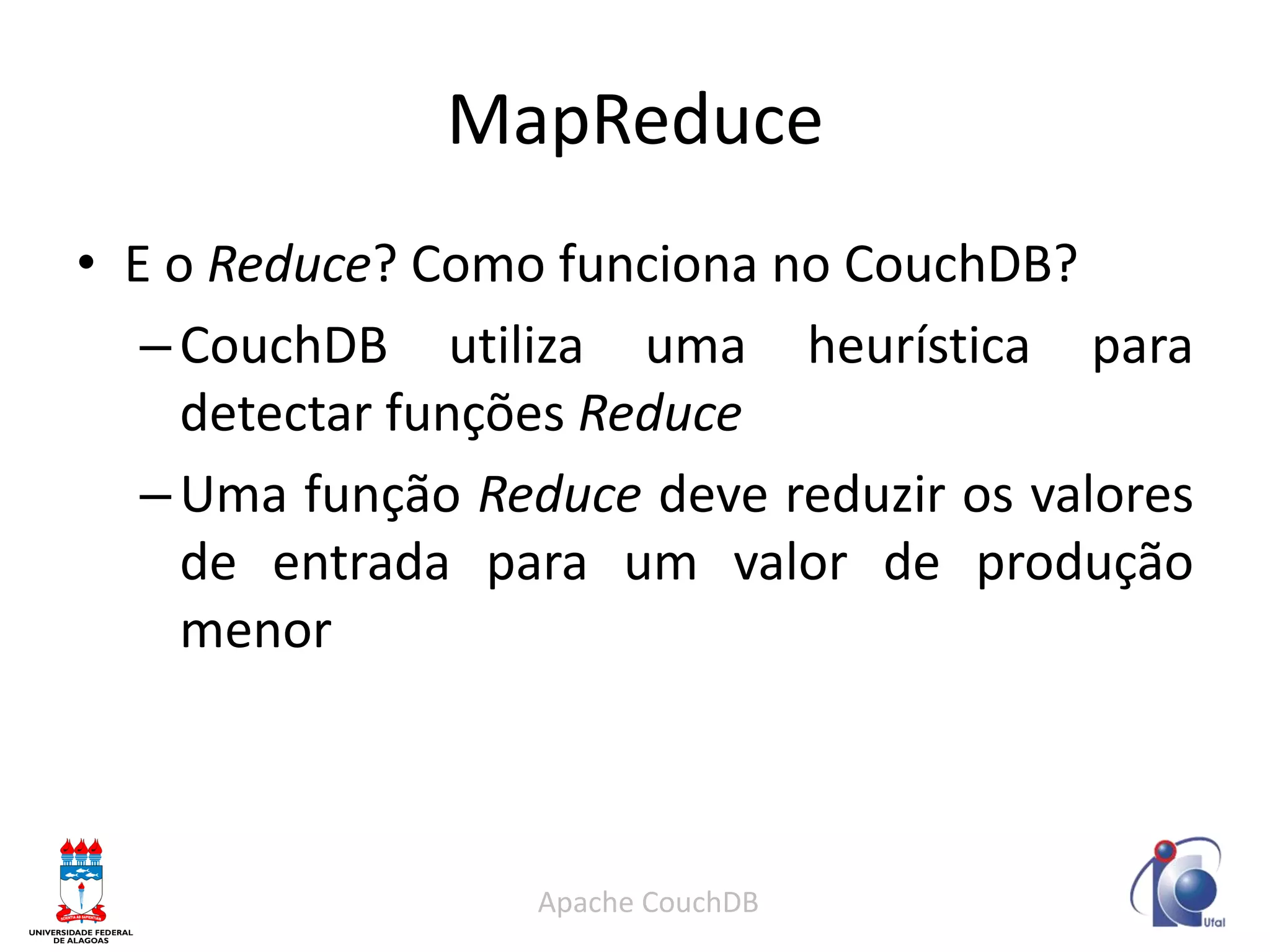 MapReduce 
•E o Reduce? Como funciona no CouchDB? 
–CouchDB utiliza uma heurística para detectar funções Reduce 
–Uma função Reduce deve reduzir os valores de entrada para um valor de produção menor 
Apache CouchDB  