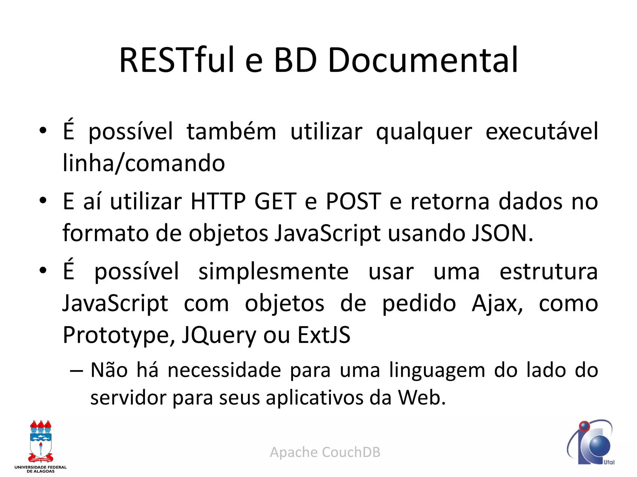 RESTful e BD Documental 
•É possível também utilizar qualquer executável linha/comando 
•E aí utilizar HTTP GET e POST e retorna dados no formato de objetos JavaScript usando JSON. 
•É possível simplesmente usar uma estrutura JavaScript com objetos de pedido Ajax, como Prototype, JQuery ou ExtJS 
–Não há necessidade para uma linguagem do lado do servidor para seus aplicativos da Web. 
Apache CouchDB  
