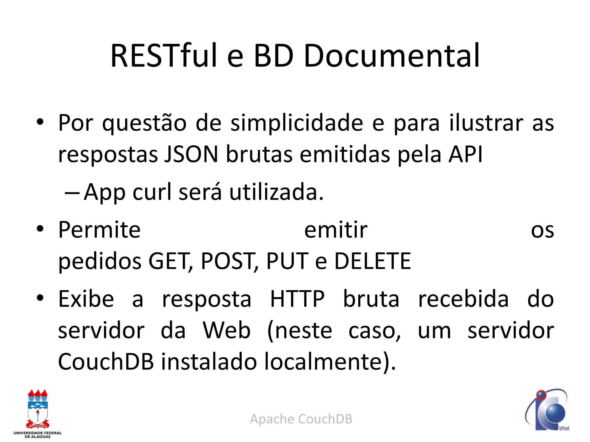 RESTful e BD Documental 
•Por questão de simplicidade e para ilustrar as respostas JSON brutas emitidas pela API 
–App curl será utilizada. 
•Permite emitir os pedidos GET, POST, PUT e DELETE 
•Exibe a resposta HTTP bruta recebida do servidor da Web (neste caso, um servidor CouchDB instalado localmente). 
Apache CouchDB  