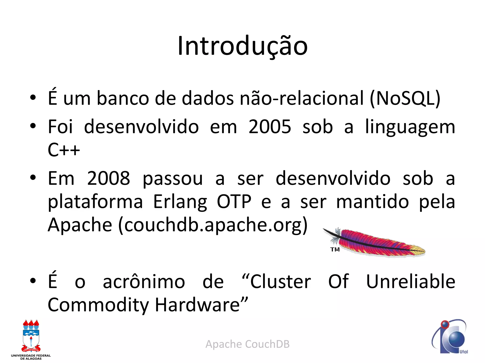 Introdução 
•É um banco de dados não-relacional (NoSQL) 
•Foi desenvolvido em 2005 sob a linguagem C++ 
•Em 2008 passou a ser desenvolvido sob a plataforma Erlang OTP e a ser mantido pela Apache (couchdb.apache.org) 
•É o acrônimo de “Cluster Of Unreliable Commodity Hardware” 
Apache CouchDB  