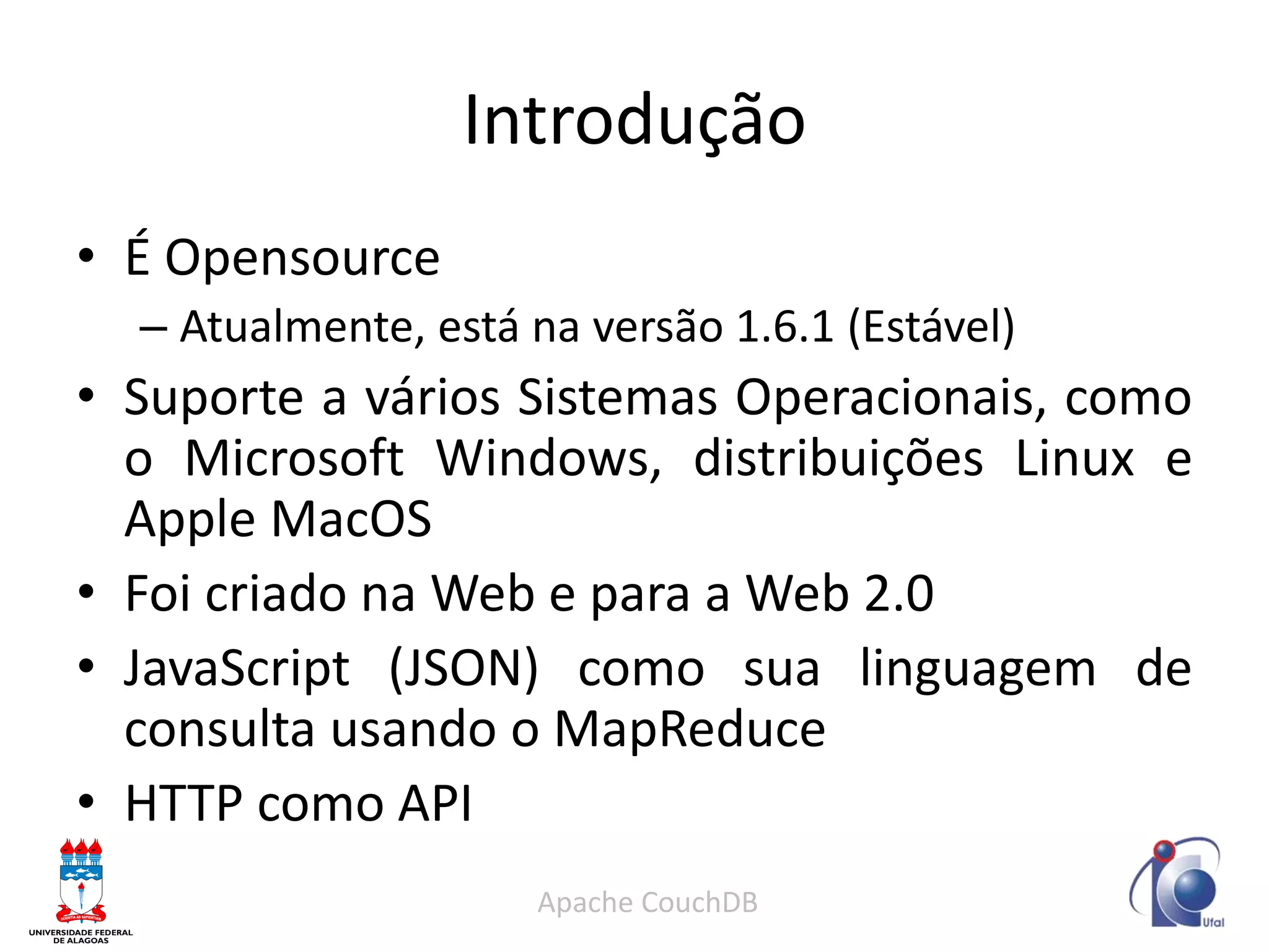 Introdução 
•É Opensource 
–Atualmente, está na versão 1.6.1 (Estável) 
•Suporte a vários Sistemas Operacionais, como o Microsoft Windows, distribuições Linux e Apple MacOS 
•Foi criado na Web e para a Web 2.0 
•JavaScript (JSON) como sua linguagem de consulta usando o MapReduce 
•HTTP como API 
Apache CouchDB  