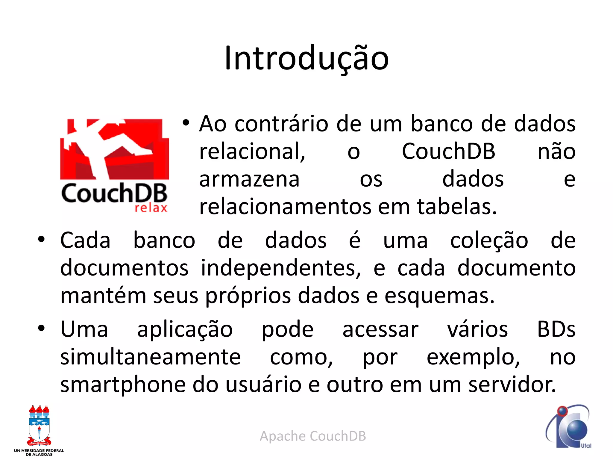 Introdução 
•Ao contrário de um banco de dados relacional, o CouchDB não armazena os dados e relacionamentos em tabelas. 
•Cada banco de dados é uma coleção de documentos independentes, e cada documento mantém seus próprios dados e esquemas. 
•Uma aplicação pode acessar vários BDs simultaneamente como, por exemplo, no smartphone do usuário e outro em um servidor. 
Apache CouchDB  
