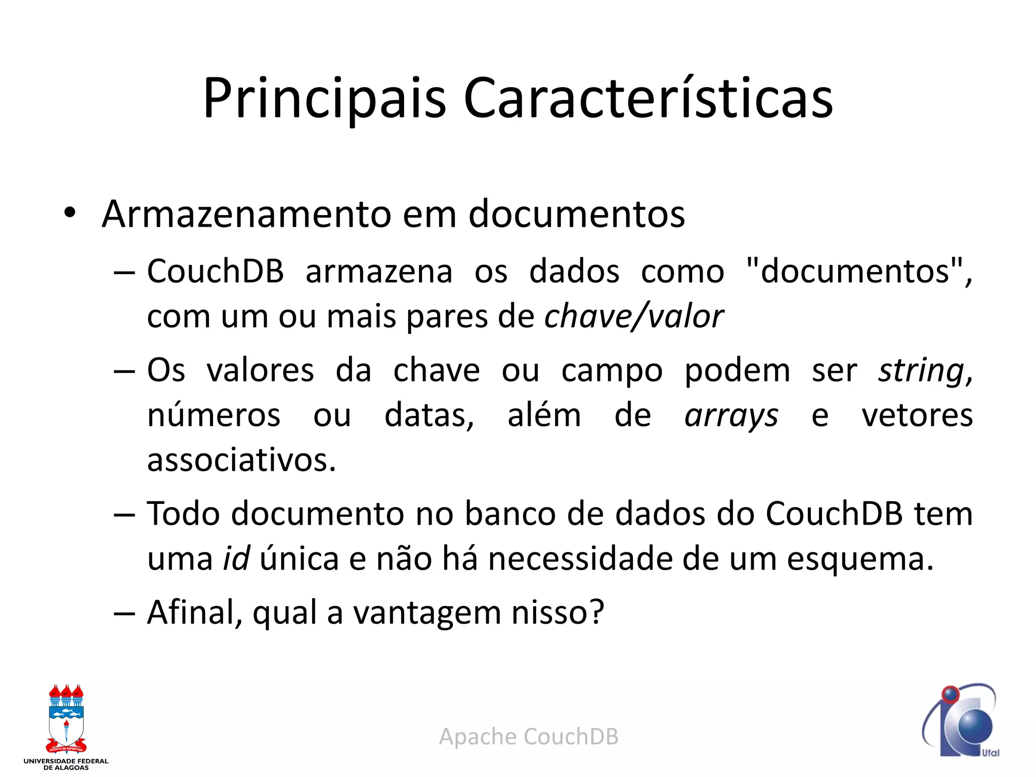 Principais Características 
•Armazenamento em documentos 
–CouchDB armazena os dados como "documentos", com um ou mais pares de chave/valor 
–Os valores da chave ou campo podem ser string, números ou datas, além de arrays e vetores associativos. 
–Todo documento no banco de dados do CouchDB tem uma id única e não há necessidade de um esquema. 
–Afinal, qual a vantagem nisso? 
Apache CouchDB  