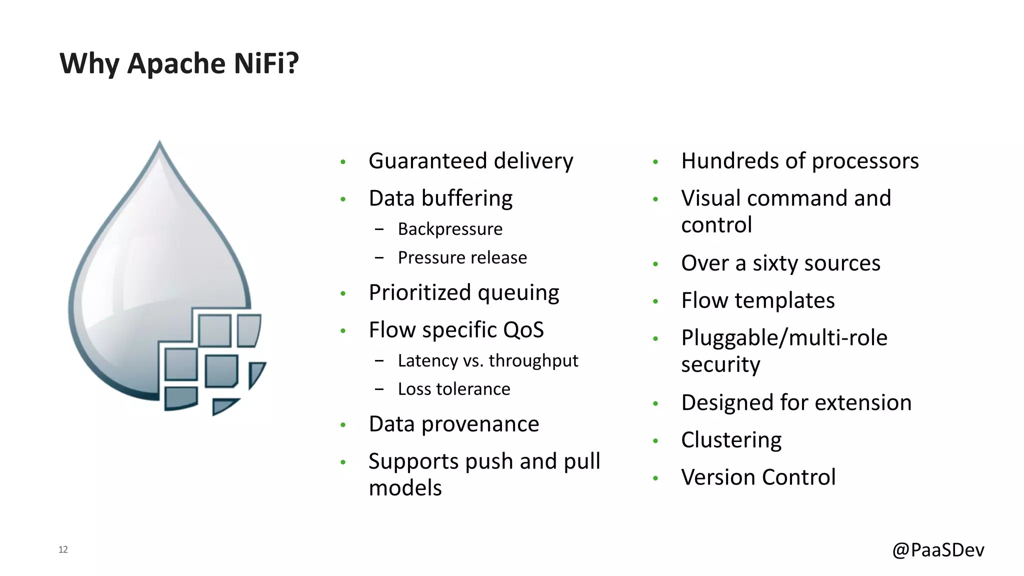 12 @PaaSDev
Why Apache NiFi?
• Guaranteed delivery
• Data buffering
- Backpressure
- Pressure release
• Prioritized queuing
• Flow specific QoS
- Latency vs. throughput
- Loss tolerance
• Data provenance
• Supports push and pull
models
• Hundreds of processors
• Visual command and
control
• Over a sixty sources
• Flow templates
• Pluggable/multi-role
security
• Designed for extension
• Clustering
• Version Control
 