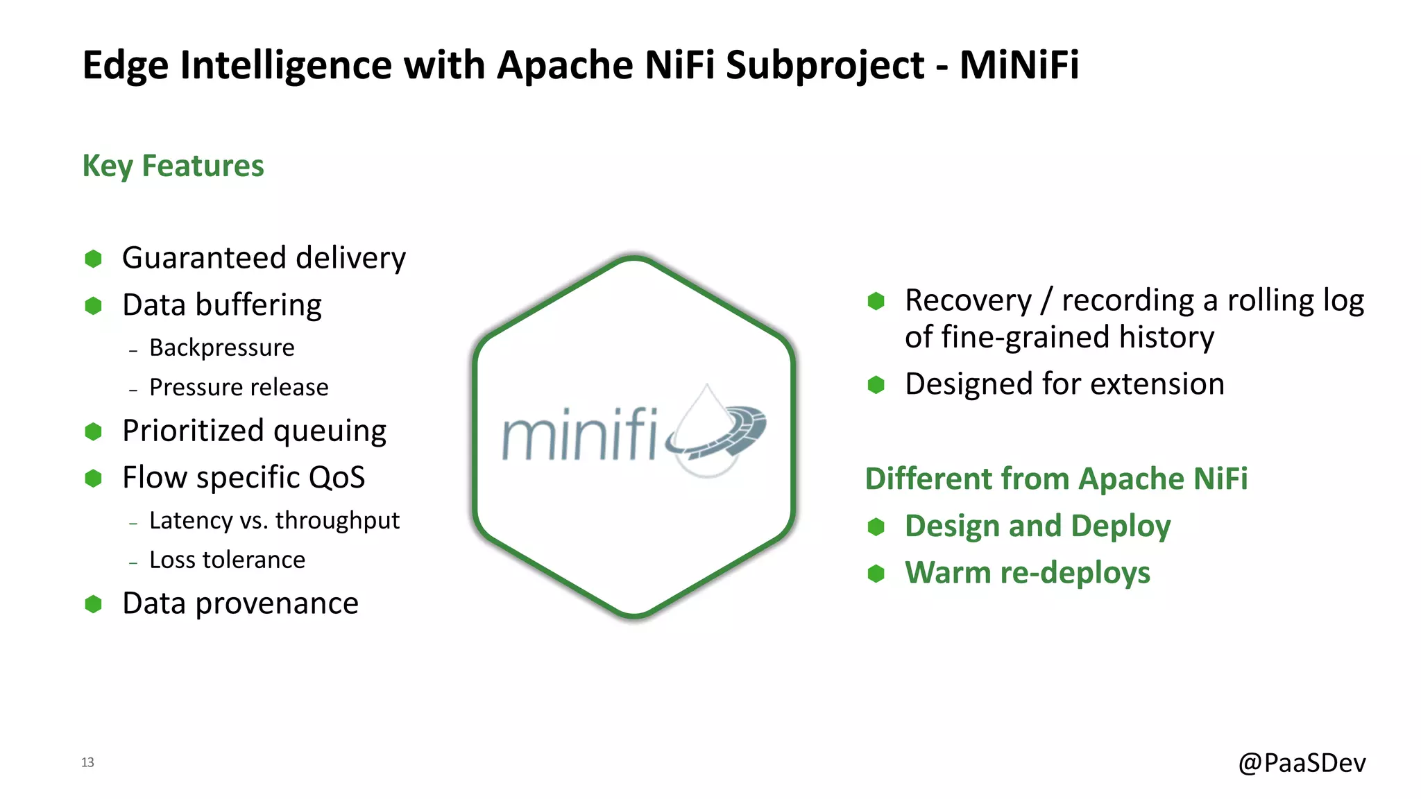 13 @PaaSDev
Edge Intelligence with Apache NiFi Subproject - MiNiFi
Ã Guaranteed delivery
Ã Data buffering
‒ Backpressure
‒ Pressure release
Ã Prioritized queuing
Ã Flow specific QoS
‒ Latency vs. throughput
‒ Loss tolerance
Ã Data provenance
Ã Recovery / recording a rolling log
of fine-grained history
Ã Designed for extension
Different from Apache NiFi
Ã Design and Deploy
Ã Warm re-deploys
Key Features
 
