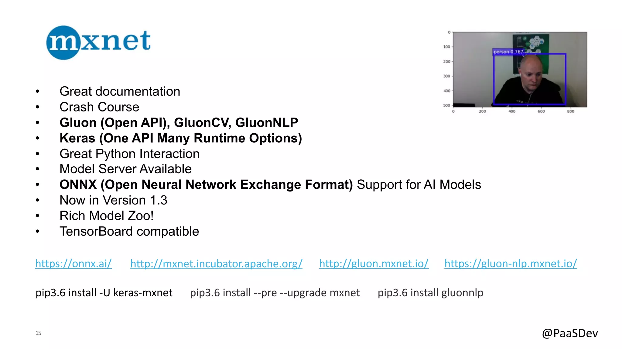 15 @PaaSDev
• Great documentation
• Crash Course
• Gluon (Open API), GluonCV, GluonNLP
• Keras (One API Many Runtime Options)
• Great Python Interaction
• Model Server Available
• ONNX (Open Neural Network Exchange Format) Support for AI Models
• Now in Version 1.3
• Rich Model Zoo!
• TensorBoard compatible
http://mxnet.incubator.apache.org/ http://gluon.mxnet.io/https://onnx.ai/
pip3.6 install -U keras-mxnet
https://gluon-nlp.mxnet.io/
pip3.6 install --pre --upgrade mxnet pip3.6 install gluonnlp
 