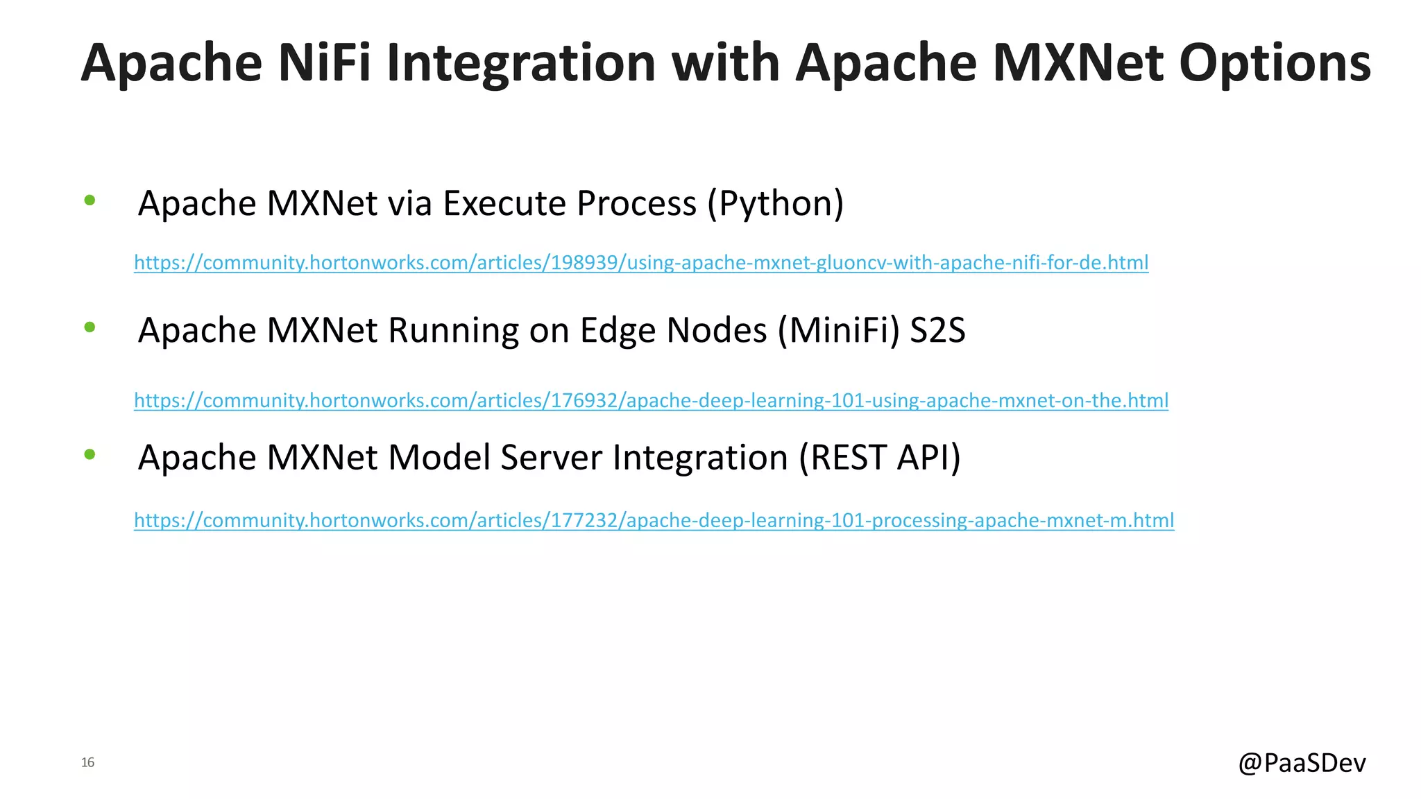 16 @PaaSDev
• Apache MXNet via Execute Process (Python)
• Apache MXNet Running on Edge Nodes (MiniFi) S2S
• Apache MXNet Model Server Integration (REST API)
Apache NiFi Integration with Apache MXNet Options
https://community.hortonworks.com/articles/177232/apache-deep-learning-101-processing-apache-mxnet-m.html
https://community.hortonworks.com/articles/176932/apache-deep-learning-101-using-apache-mxnet-on-the.html
https://community.hortonworks.com/articles/198939/using-apache-mxnet-gluoncv-with-apache-nifi-for-de.html
 