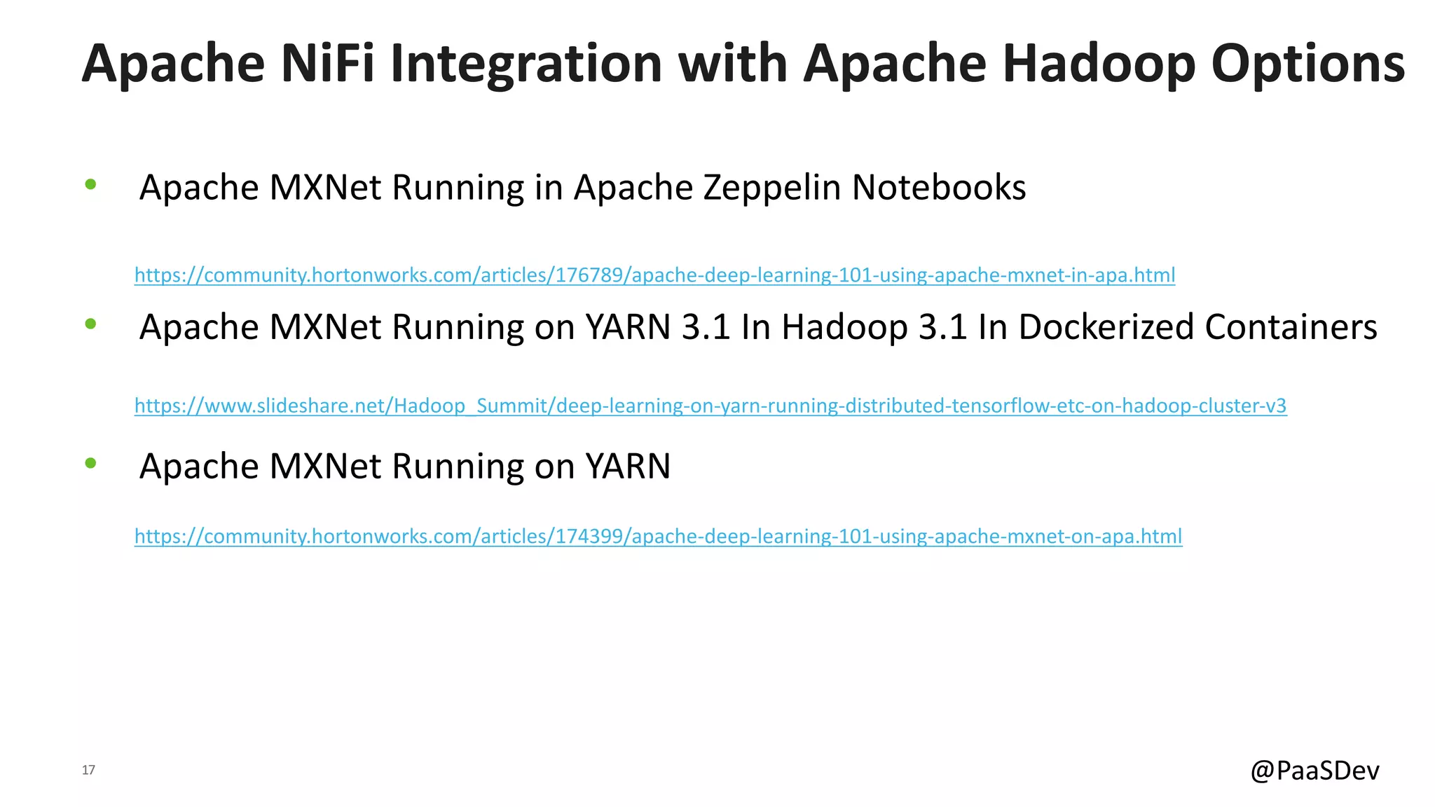 17 @PaaSDev
• Apache MXNet Running in Apache Zeppelin Notebooks
• Apache MXNet Running on YARN 3.1 In Hadoop 3.1 In Dockerized Containers
• Apache MXNet Running on YARN
Apache NiFi Integration with Apache Hadoop Options
https://community.hortonworks.com/articles/176789/apache-deep-learning-101-using-apache-mxnet-in-apa.html
https://community.hortonworks.com/articles/174399/apache-deep-learning-101-using-apache-mxnet-on-apa.html
https://www.slideshare.net/Hadoop_Summit/deep-learning-on-yarn-running-distributed-tensorflow-etc-on-hadoop-cluster-v3
 