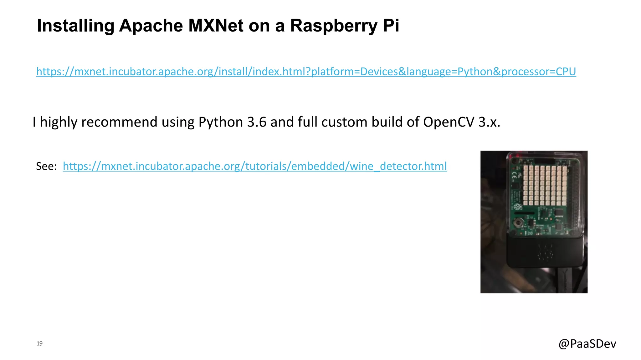 19 @PaaSDev
Installing Apache MXNet on a Raspberry Pi
See: https://mxnet.incubator.apache.org/tutorials/embedded/wine_detector.html
I highly recommend using Python 3.6 and full custom build of OpenCV 3.x.
https://mxnet.incubator.apache.org/install/index.html?platform=Devices&language=Python&processor=CPU
 