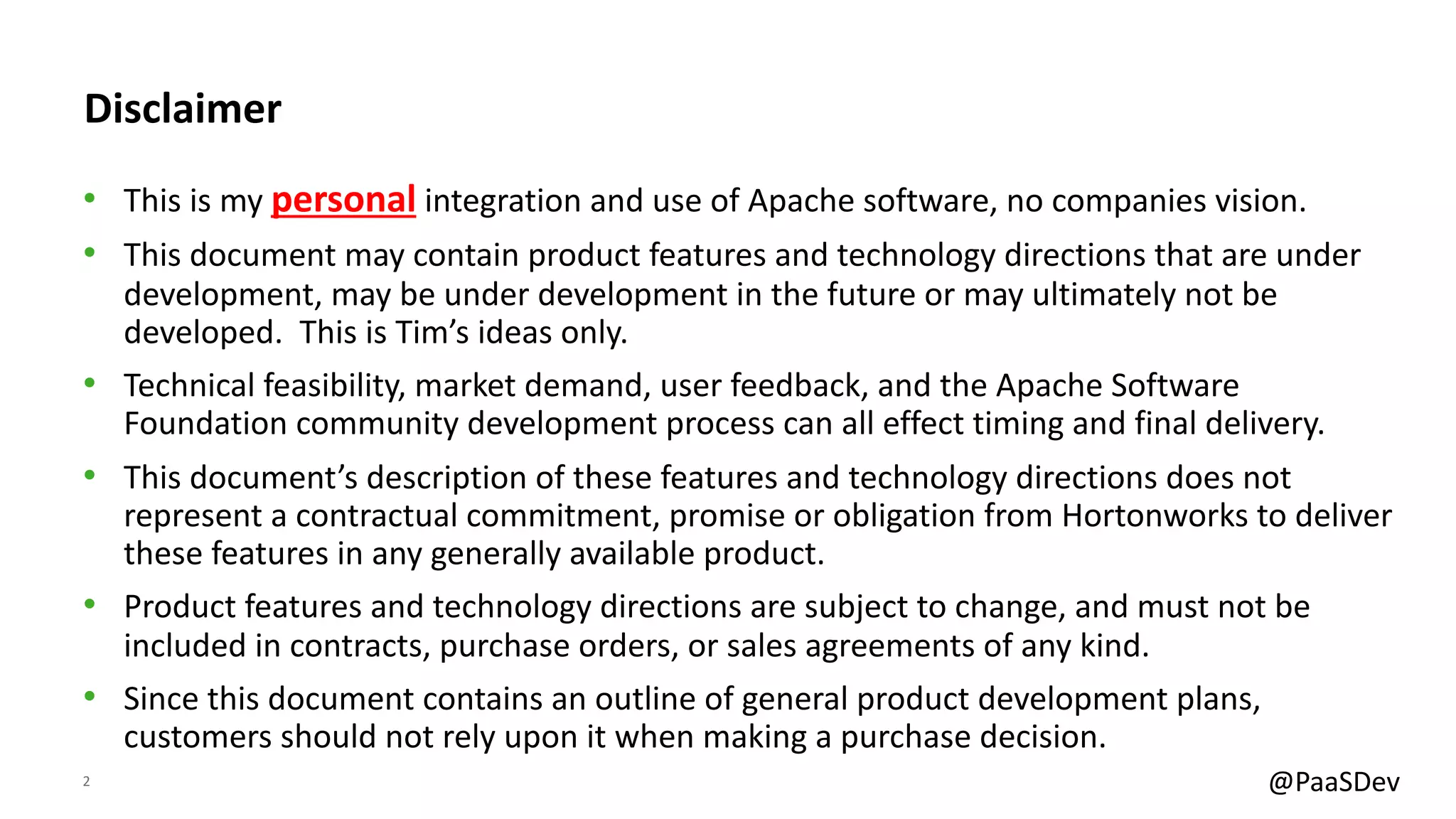 2 @PaaSDev
Disclaimer
• This is my personal integration and use of Apache software, no companies vision.
• This document may contain product features and technology directions that are under
development, may be under development in the future or may ultimately not be
developed. This is Tim’s ideas only.
• Technical feasibility, market demand, user feedback, and the Apache Software
Foundation community development process can all effect timing and final delivery.
• This document’s description of these features and technology directions does not
represent a contractual commitment, promise or obligation from Hortonworks to deliver
these features in any generally available product.
• Product features and technology directions are subject to change, and must not be
included in contracts, purchase orders, or sales agreements of any kind.
• Since this document contains an outline of general product development plans,
customers should not rely upon it when making a purchase decision.
 