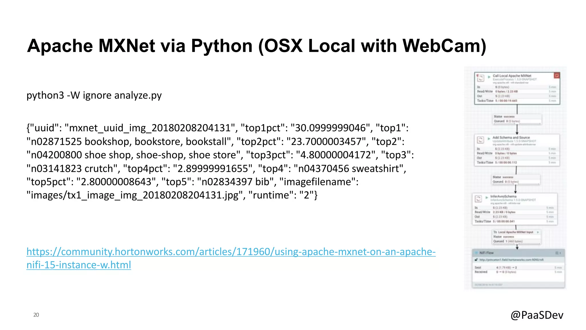 20 @PaaSDev
python3 -W ignore analyze.py
{"uuid": "mxnet_uuid_img_20180208204131", "top1pct": "30.0999999046", "top1":
"n02871525 bookshop, bookstore, bookstall", "top2pct": "23.7000003457", "top2":
"n04200800 shoe shop, shoe-shop, shoe store", "top3pct": "4.80000004172", "top3":
"n03141823 crutch", "top4pct": "2.89999991655", "top4": "n04370456 sweatshirt",
"top5pct": "2.80000008643", "top5": "n02834397 bib", "imagefilename":
"images/tx1_image_img_20180208204131.jpg", "runtime": "2"}
Apache MXNet via Python (OSX Local with WebCam)
https://community.hortonworks.com/articles/171960/using-apache-mxnet-on-an-apache-
nifi-15-instance-w.html
 