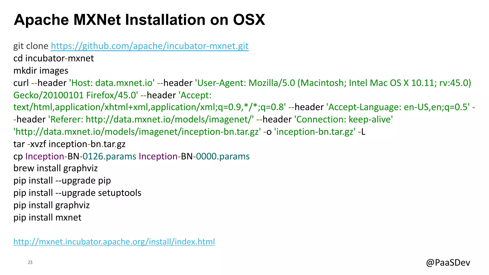 23 @PaaSDev
Apache MXNet Installation on OSX
git clone https://github.com/apache/incubator-mxnet.git
cd incubator-mxnet
mkdir images
curl --header 'Host: data.mxnet.io' --header 'User-Agent: Mozilla/5.0 (Macintosh; Intel Mac OS X 10.11; rv:45.0)
Gecko/20100101 Firefox/45.0' --header 'Accept:
text/html,application/xhtml+xml,application/xml;q=0.9,*/*;q=0.8' --header 'Accept-Language: en-US,en;q=0.5' -
-header 'Referer: http://data.mxnet.io/models/imagenet/' --header 'Connection: keep-alive'
'http://data.mxnet.io/models/imagenet/inception-bn.tar.gz' -o 'inception-bn.tar.gz' -L
tar -xvzf inception-bn.tar.gz
cp Inception-BN-0126.params Inception-BN-0000.params
brew install graphviz
pip install --upgrade pip
pip install --upgrade setuptools
pip install graphviz
pip install mxnet
http://mxnet.incubator.apache.org/install/index.html
 