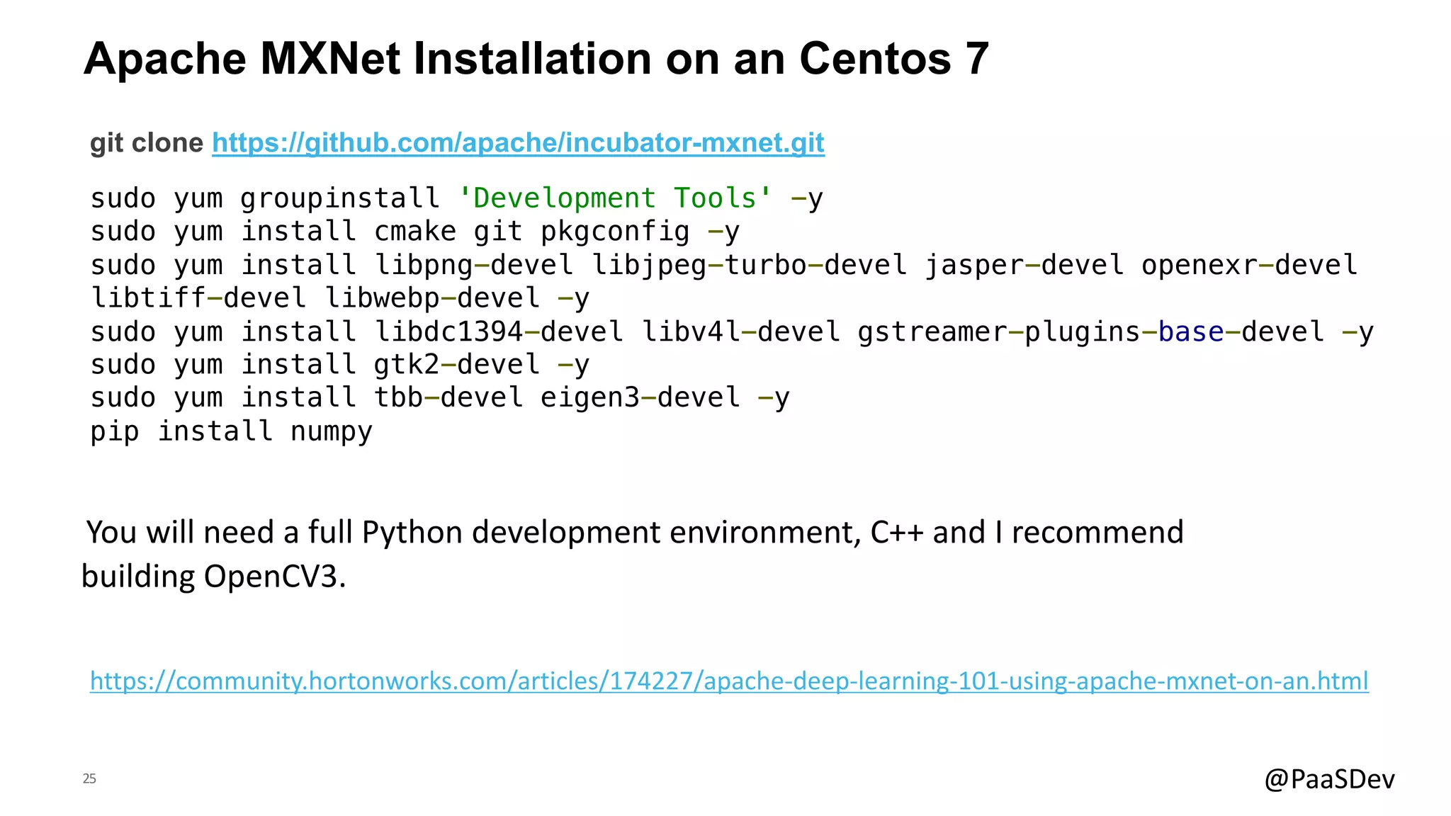 25 @PaaSDev
Apache MXNet Installation on an Centos 7
git clone https://github.com/apache/incubator-mxnet.git
sudo yum groupinstall 'Development Tools' -y
sudo yum install cmake git pkgconfig -y
sudo yum install libpng-devel libjpeg-turbo-devel jasper-devel openexr-devel
libtiff-devel libwebp-devel -y
sudo yum install libdc1394-devel libv4l-devel gstreamer-plugins-base-devel -y
sudo yum install gtk2-devel -y
sudo yum install tbb-devel eigen3-devel -y
pip install numpy
You will need a full Python development environment, C++ and I recommend
building OpenCV3.
https://community.hortonworks.com/articles/174227/apache-deep-learning-101-using-apache-mxnet-on-an.html
 