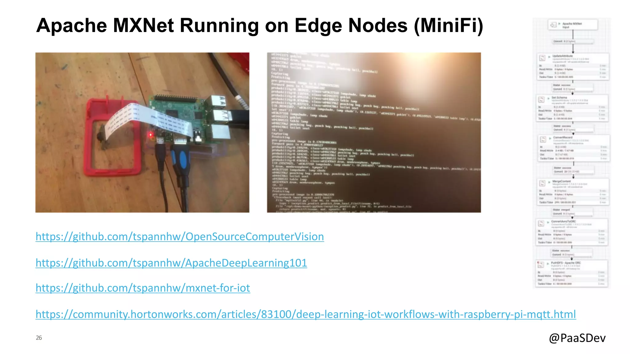 26 @PaaSDev
Apache MXNet Running on Edge Nodes (MiniFi)
https://community.hortonworks.com/articles/83100/deep-learning-iot-workflows-with-raspberry-pi-mqtt.html
https://github.com/tspannhw/OpenSourceComputerVision
https://github.com/tspannhw/ApacheDeepLearning101
https://github.com/tspannhw/mxnet-for-iot
 